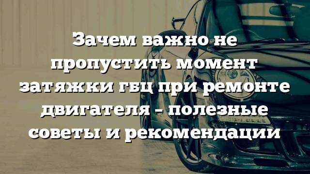 Зачем важно не пропустить момент затяжки гбц при ремонте двигателя – полезные советы и рекомендации