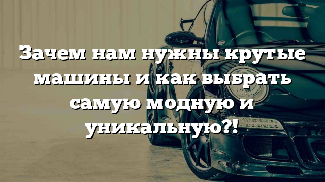 Зачем нам нужны крутые машины и как выбрать самую модную и уникальную?!