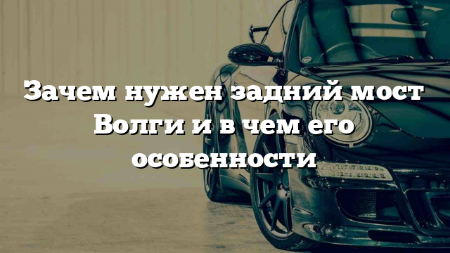 Зачем нужен задний мост Волги и в чем его особенности