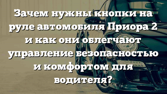 Зачем нужны кнопки на руле автомобиля Приора 2 и как они облегчают управление безопасностью и комфортом для водителя?