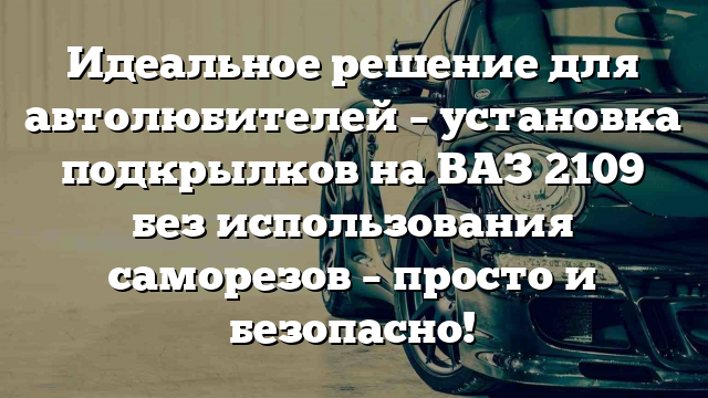 Идеальное решение для автолюбителей – установка подкрылков на ВАЗ 2109 без использования саморезов – просто и безопасно!