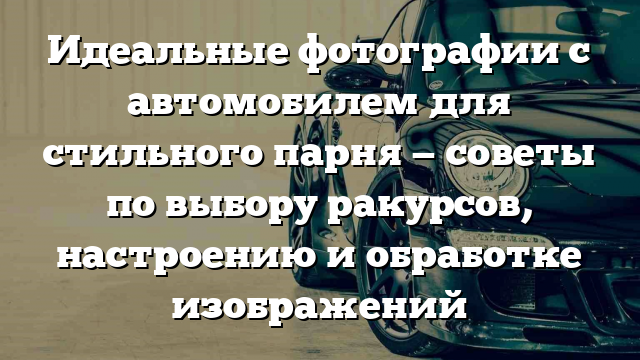 Идеальные фотографии с автомобилем для стильного парня — советы по выбору ракурсов, настроению и обработке изображений