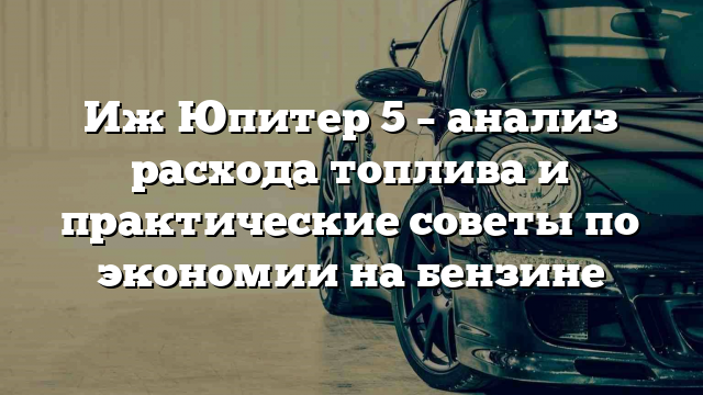 Иж Юпитер 5 – анализ расхода топлива и практические советы по экономии на бензине