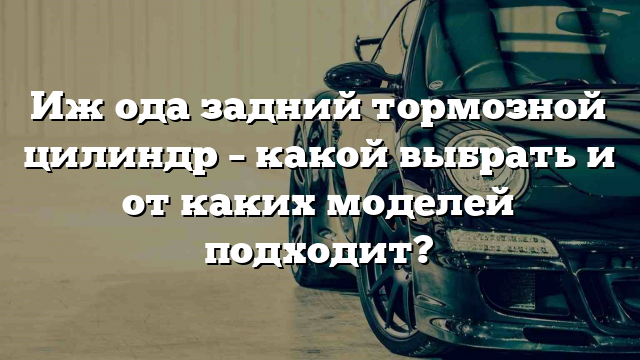 Иж ода задний тормозной цилиндр – какой выбрать и от каких моделей подходит?