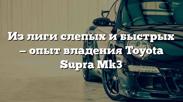 Из лиги слепых и быстрых — опыт владения Toyota Supra Mk3