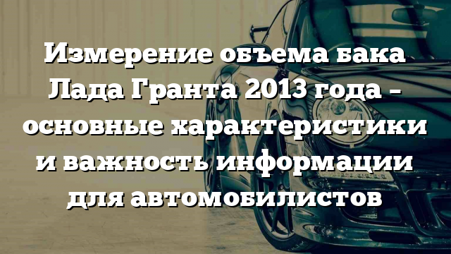 Измерение объема бака Лада Гранта 2013 года – основные характеристики и важность информации для автомобилистов