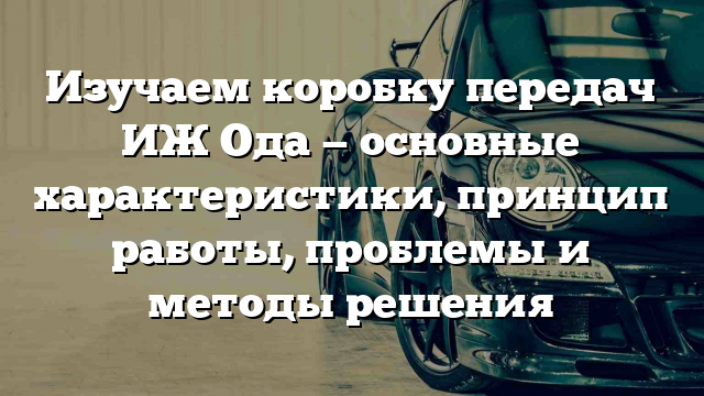 Изучаем коробку передач ИЖ Ода — основные характеристики, принцип работы, проблемы и методы решения