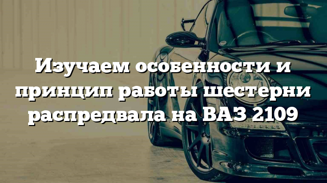 Изучаем особенности и принцип работы шестерни распредвала на ВАЗ 2109