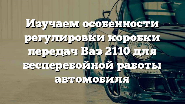 Изучаем особенности регулировки коробки передач Ваз 2110 для бесперебойной работы автомобиля