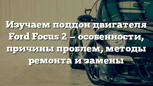 Изучаем поддон двигателя Ford Focus 2 — особенности, причины проблем, методы ремонта и замены