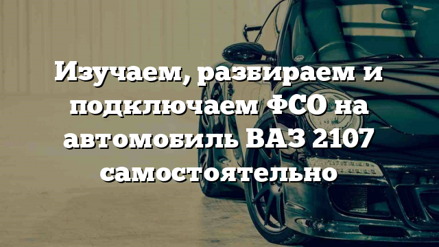 Изучаем, разбираем и подключаем ФСО на автомобиль ВАЗ 2107 самостоятельно