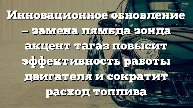 Инновационное обновление — замена лямбда зонда акцент тагаз повысит эффективность работы двигателя и сократит расход топлива