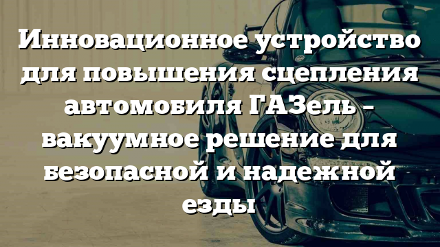 Инновационное устройство для повышения сцепления автомобиля ГАЗель – вакуумное решение для безопасной и надежной езды