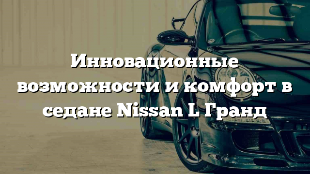 Инновационные возможности и комфорт в седане Nissan L Гранд