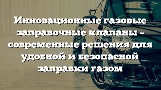 Инновационные газовые заправочные клапаны – современные решения для удобной и безопасной заправки газом