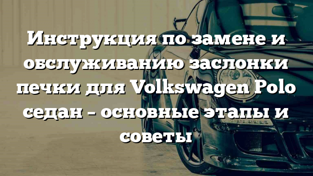 Инструкция по замене и обслуживанию заслонки печки для Volkswagen Polo седан – основные этапы и советы