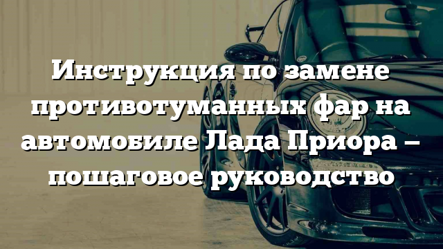 Инструкция по замене противотуманных фар на автомобиле Лада Приора — пошаговое руководство