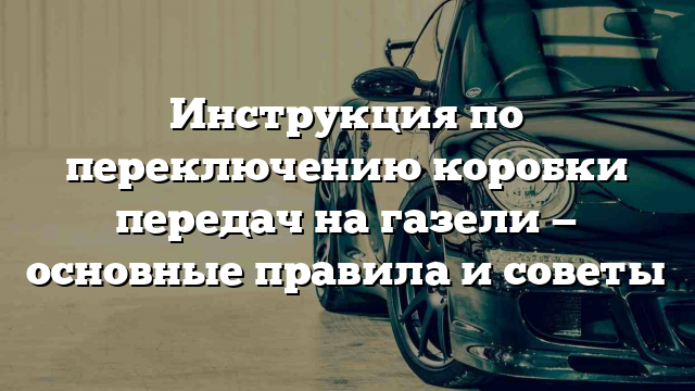 Инструкция по переключению коробки передач на газели — основные правила и советы