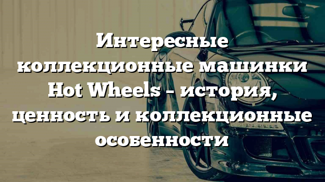 Интересные коллекционные машинки Hot Wheels – история, ценность и коллекционные особенности