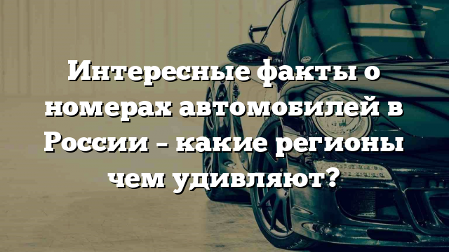 Интересные факты о номерах автомобилей в России – какие регионы чем удивляют?