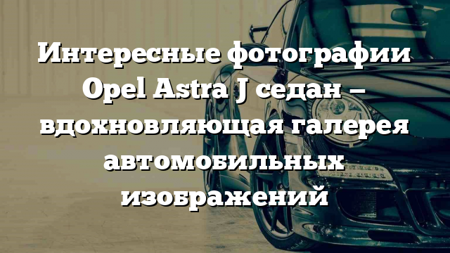 Интересные фотографии Opel Astra J седан — вдохновляющая галерея автомобильных изображений