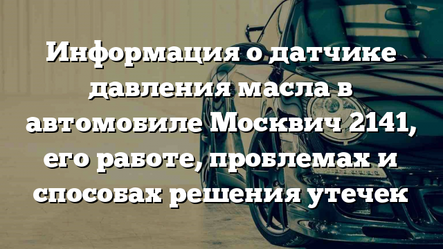 Информация о датчике давления масла в автомобиле Москвич 2141, его работе, проблемах и способах решения утечек