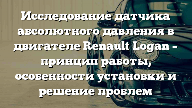 Исследование датчика абсолютного давления в двигателе Renault Logan – принцип работы, особенности установки и решение проблем