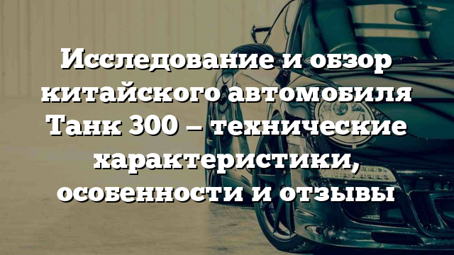 Исследование и обзор китайского автомобиля Танк 300 — технические характеристики, особенности и отзывы