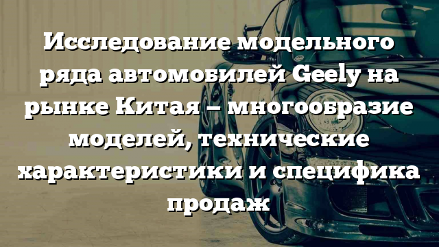 Исследование модельного ряда автомобилей Geely на рынке Китая — многообразие моделей, технические характеристики и специфика продаж