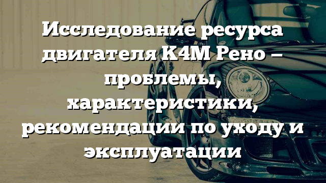 Исследование ресурса двигателя K4M Рено — проблемы, характеристики, рекомендации по уходу и эксплуатации