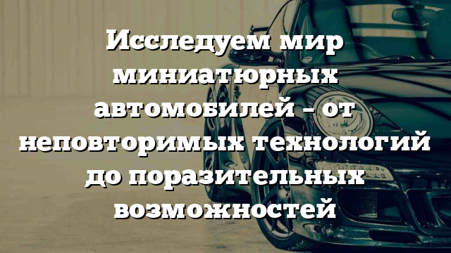 Исследуем мир миниатюрных автомобилей – от неповторимых технологий до поразительных возможностей