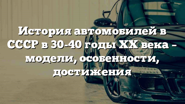 История автомобилей в СССР в 30-40 годы XX века – модели, особенности, достижения