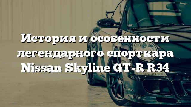 История и особенности легендарного спорткара Nissan Skyline GT-R R34