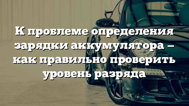 К проблеме определения зарядки аккумулятора — как правильно проверить уровень разряда