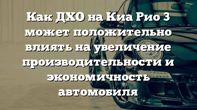 Как ДХО на Киа Рио 3 может положительно влиять на увеличение производительности и экономичность автомобиля