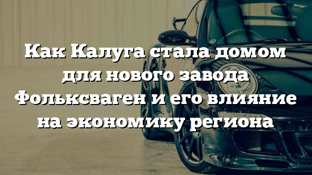 Как Калуга стала домом для нового завода Фольксваген и его влияние на экономику региона