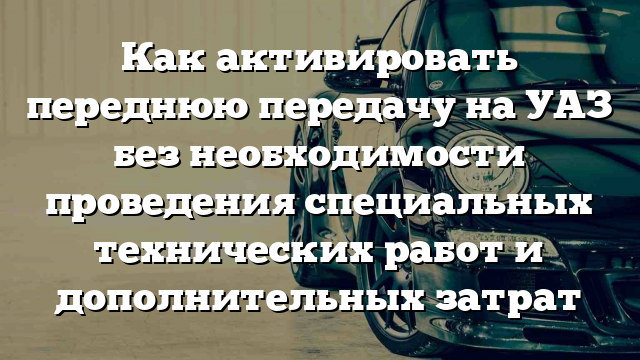 Как активировать переднюю передачу на УАЗ без необходимости проведения специальных технических работ и дополнительных затрат