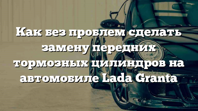 Как без проблем сделать замену передних тормозных цилиндров на автомобиле Lada Granta