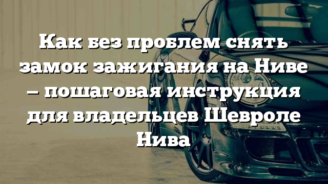 Как без проблем снять замок зажигания на Ниве — пошаговая инструкция для владельцев Шевроле Нива