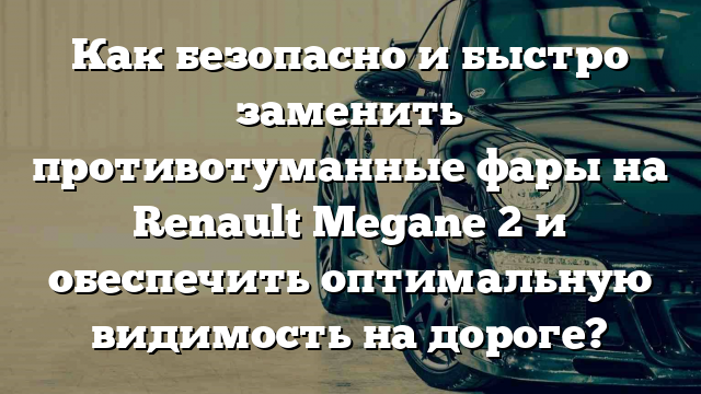 Как безопасно и быстро заменить противотуманные фары на Renault Megane 2 и обеспечить оптимальную видимость на дороге?