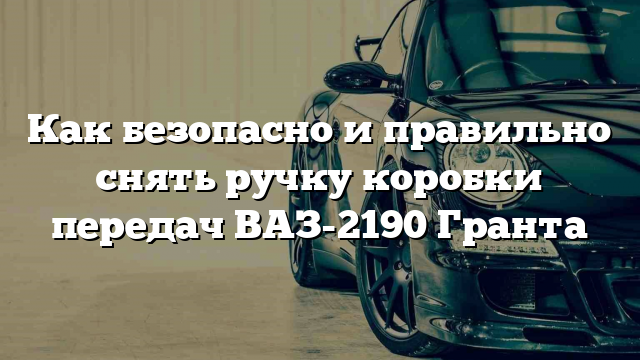 Как безопасно и правильно снять ручку коробки передач ВАЗ-2190 Гранта