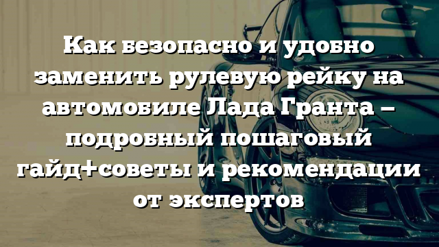 Как безопасно и удобно заменить рулевую рейку на автомобиле Лада Гранта — подробный пошаговый гайд+советы и рекомендации от экспертов