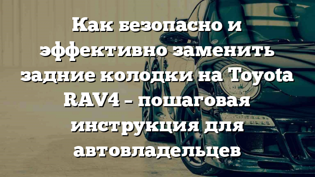 Как безопасно и эффективно заменить задние колодки на Toyota RAV4 – пошаговая инструкция для автовладельцев