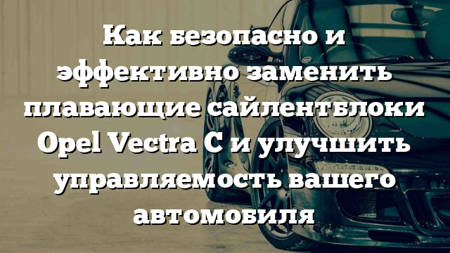 Как безопасно и эффективно заменить плавающие сайлентблоки Opel Vectra C и улучшить управляемость вашего автомобиля