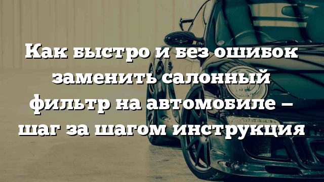 Как быстро и без ошибок заменить салонный фильтр на автомобиле — шаг за шагом инструкция