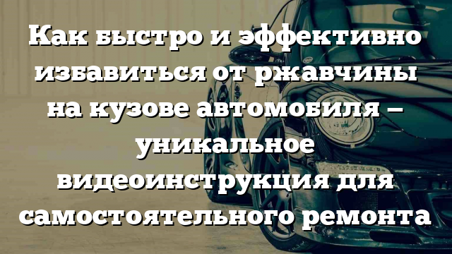 Как быстро и эффективно избавиться от ржавчины на кузове автомобиля — уникальное видеоинструкция для самостоятельного ремонта