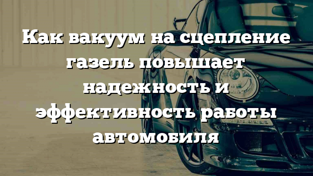 Как вакуум на сцепление газель повышает надежность и эффективность работы автомобиля