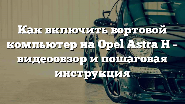 Как включить бортовой компьютер на Opel Astra H – видеообзор и пошаговая инструкция