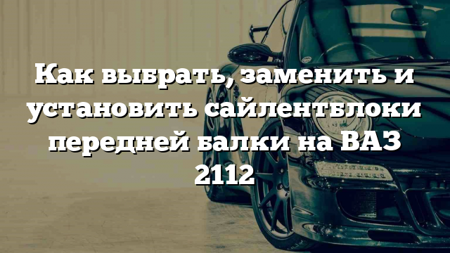 Как выбрать, заменить и установить сайлентблоки передней балки на ВАЗ 2112