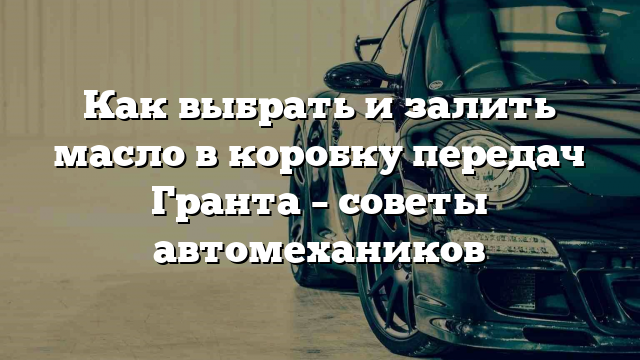 Как выбрать и залить масло в коробку передач Гранта – советы автомехаников